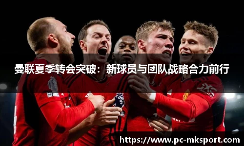 曼联夏季转会突破：新球员与团队战略合力前行